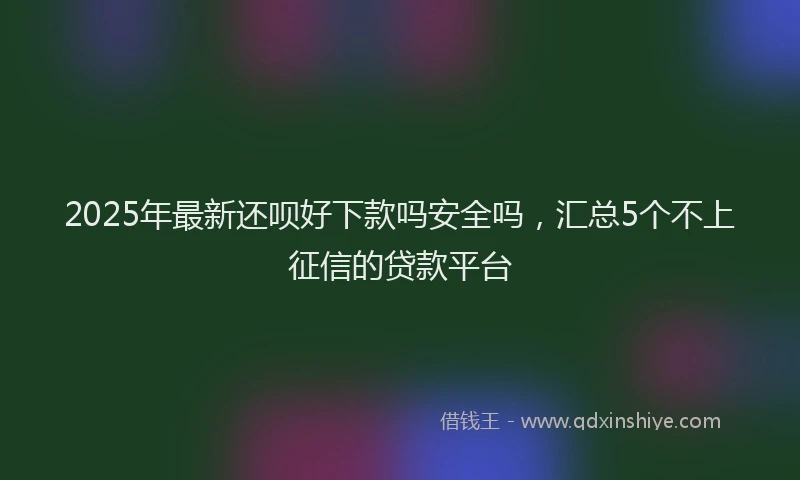 2025年最新还呗好下款吗安全吗，汇总5个不上征信的贷款平台