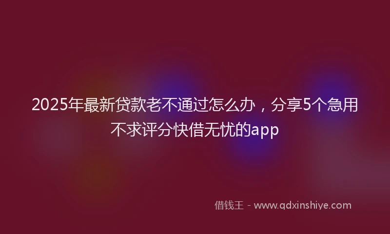 2025年最新贷款老不通过怎么办，分享5个急用不求评分快借无忧的app