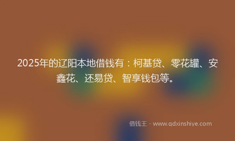 2025年的辽阳本地借钱有：柯基贷、零花罐、安鑫花、还易贷、智享钱包等。