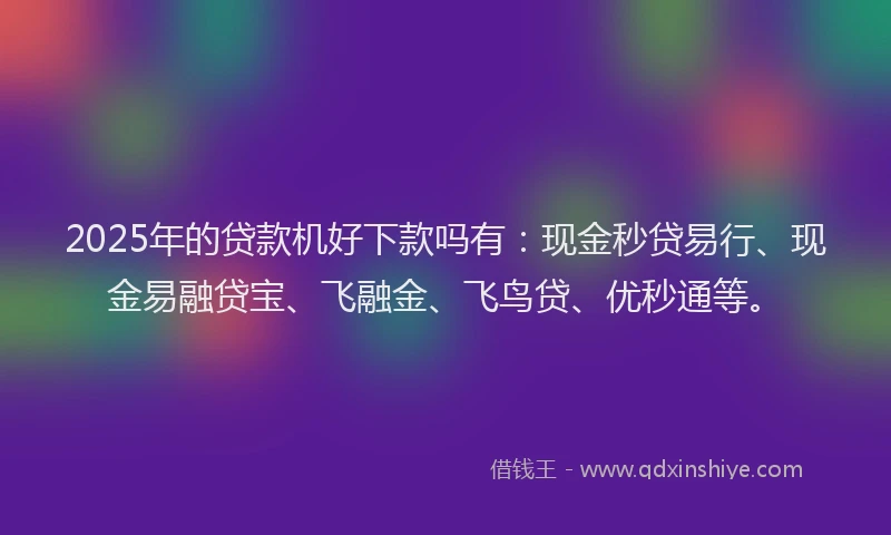 2025年的贷款机好下款吗有：现金秒贷易行、现金易融贷宝、飞融金、飞鸟贷、优秒通等。
