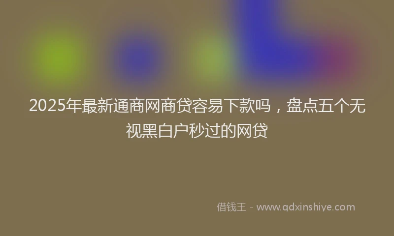 2025年最新通商网商贷容易下款吗，盘点五个无视黑白户秒过的网贷
