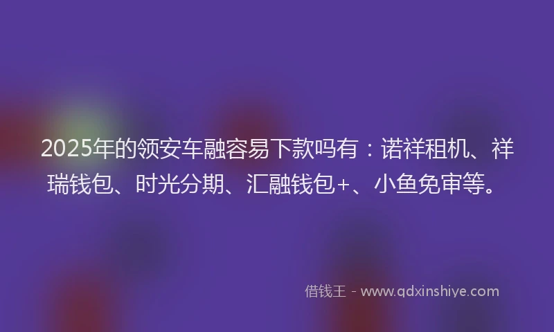2025年的领安车融容易下款吗有：诺祥租机、祥瑞钱包、时光分期、汇融钱包+、小鱼免审等。