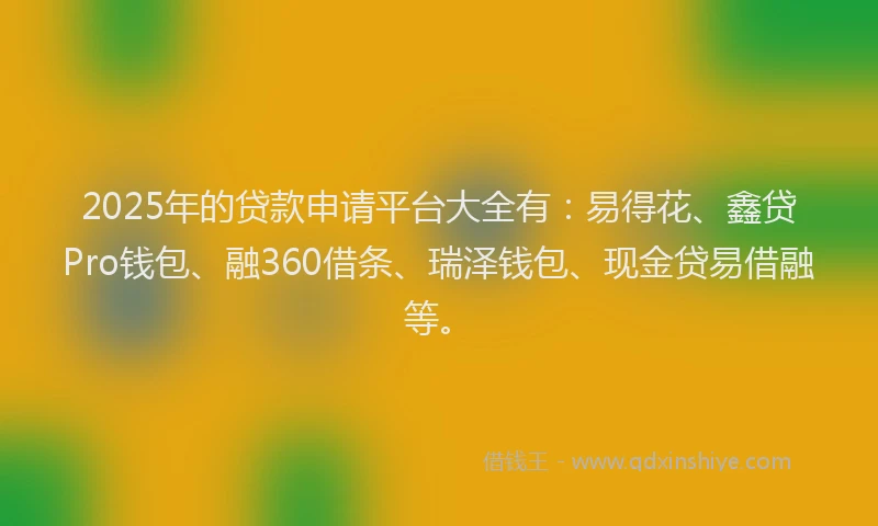 2025年的贷款申请平台大全有：易得花、鑫贷Pro钱包、融360借条、瑞泽钱包、现金贷易借融等。