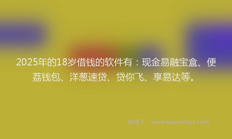 2025年的18岁借钱的软件有：现金易融宝盒、便荔钱包、洋葱速贷、贷你飞、享易达等。