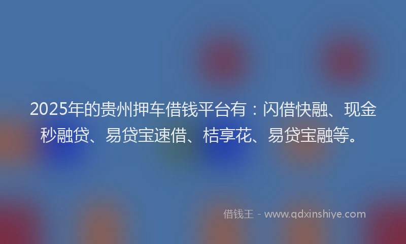 2025年的贵州押车借钱平台有：闪借快融、现金秒融贷、易贷宝速借、桔享花、易贷宝融等。