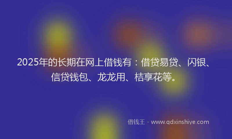 2025年的长期在网上借钱有：借贷易贷、闪银、信贷钱包、龙龙用、桔享花等。