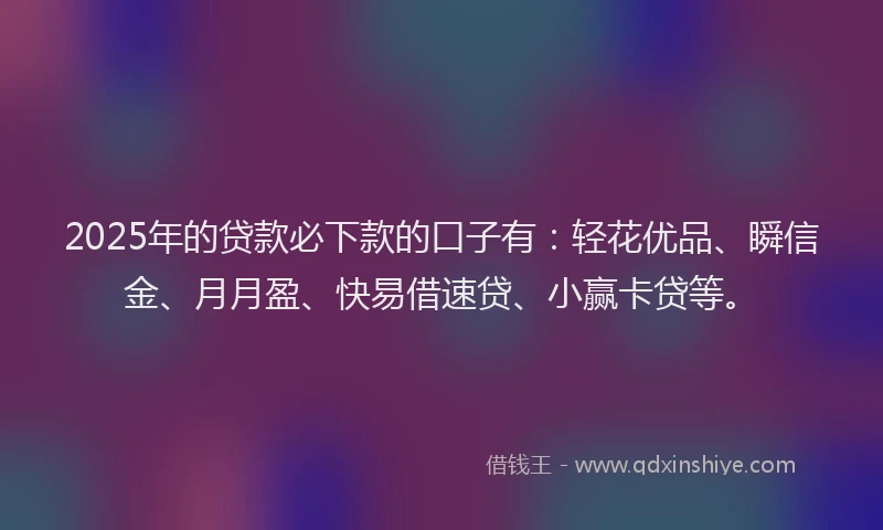 2025年的贷款必下款的口子有：轻花优品、瞬信金、月月盈、快易借速贷、小赢卡贷等。