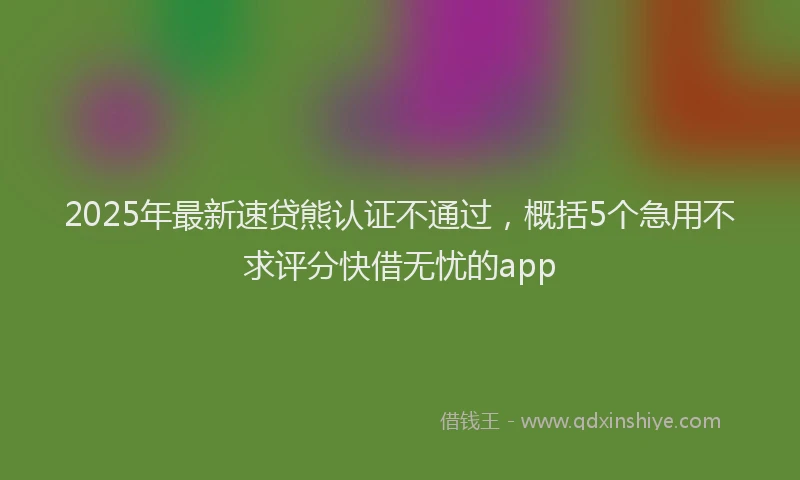 2025年最新速贷熊认证不通过，概括5个急用不求评分快借无忧的app