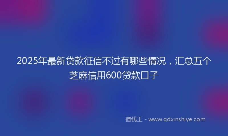 2025年最新贷款征信不过有哪些情况，汇总五个芝麻信用600贷款口子