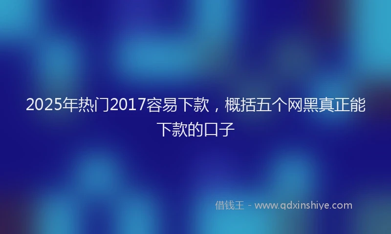 2025年热门2017容易下款，概括五个网黑真正能下款的口子