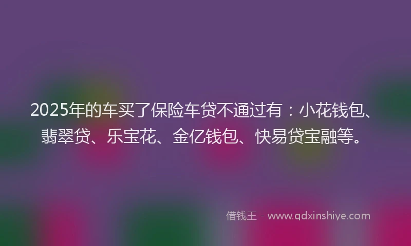 2025年的车买了保险车贷不通过有：小花钱包、翡翠贷、乐宝花、金亿钱包、快易贷宝融等。