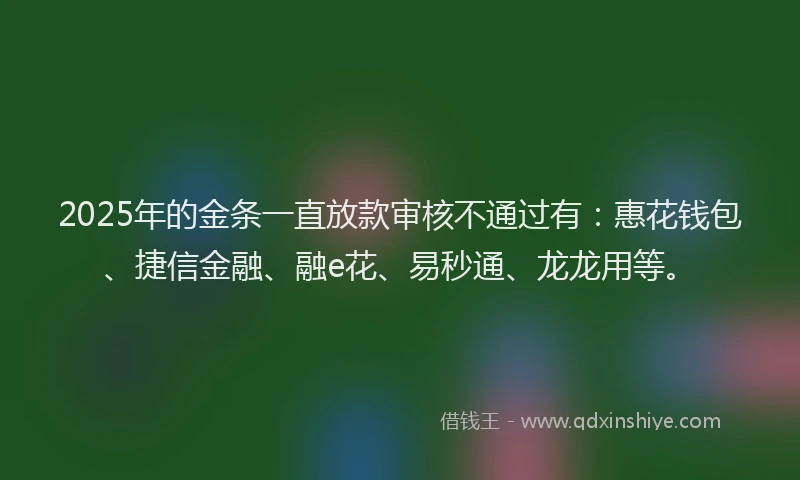 2025年的金条一直放款审核不通过有：惠花钱包、捷信金融、融e花、易秒通、龙龙用等。