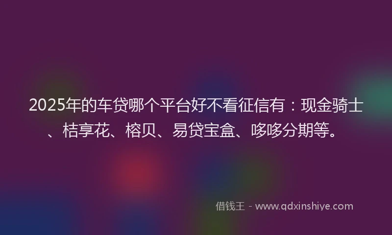 2025年的车贷哪个平台好不看征信有：现金骑士、桔享花、榕贝、易贷宝盒、哆哆分期等。