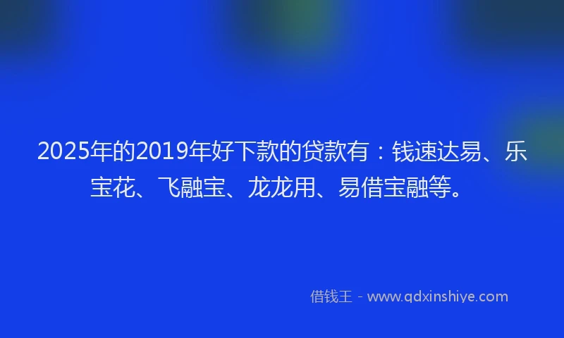 2025年的2019年好下款的贷款有：钱速达易、乐宝花、飞融宝、龙龙用、易借宝融等。