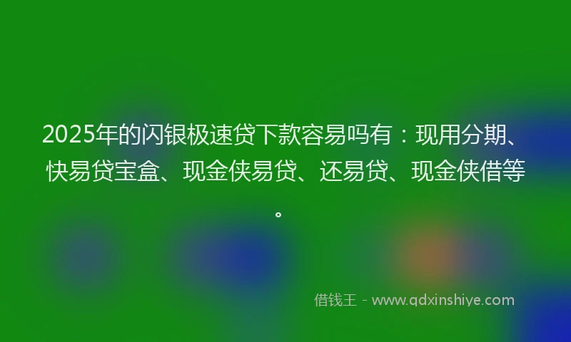 2025年的闪银极速贷下款容易吗有：现用分期、快易贷宝盒、现金侠易贷、还易贷、现金侠借等。