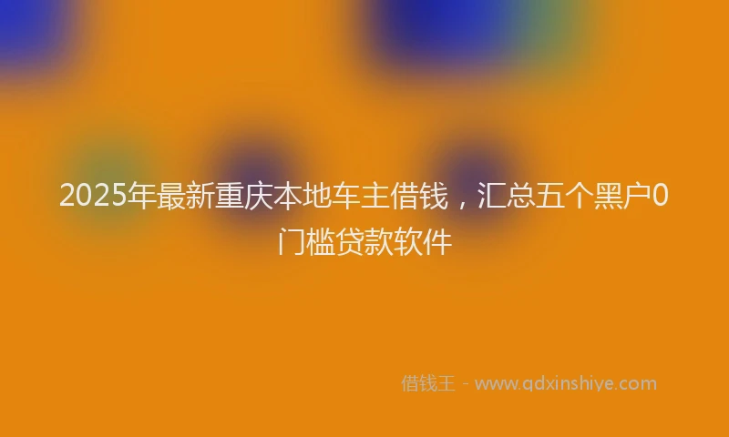 2025年最新重庆本地车主借钱，汇总五个黑户0门槛贷款软件