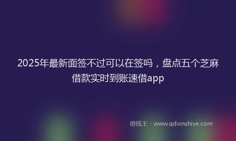 2025年最新面签不过可以在签吗，盘点五个芝麻借款实时到账速借app