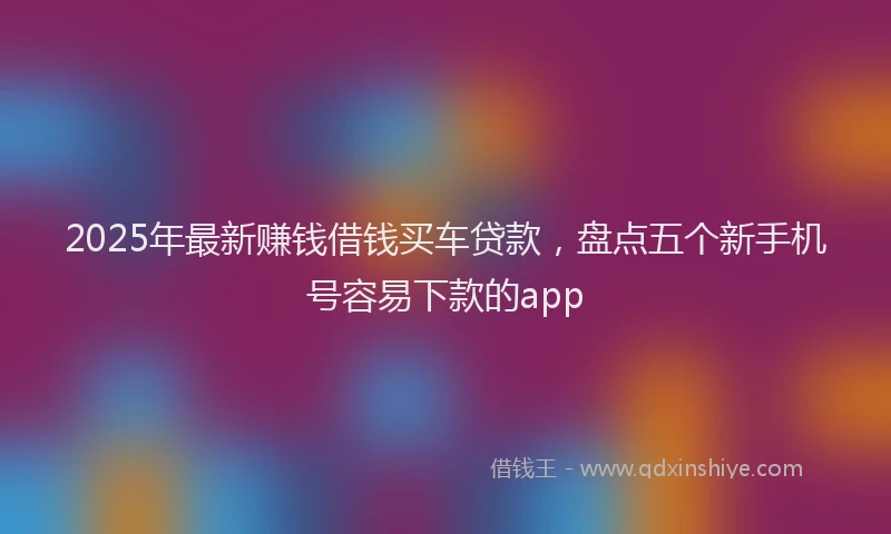 2025年最新赚钱借钱买车贷款，盘点五个新手机号容易下款的app