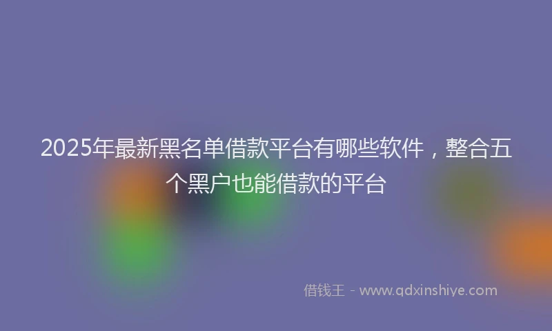 2025年最新黑名单借款平台有哪些软件，整合五个黑户也能借款的平台