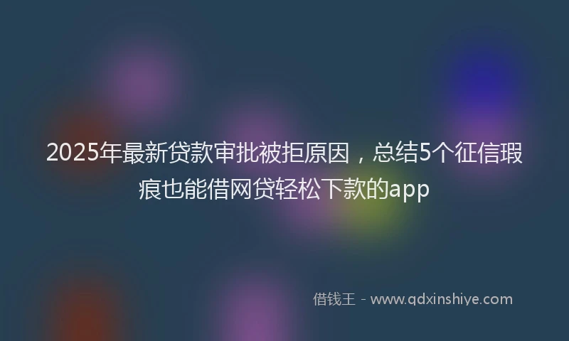 2025年最新贷款审批被拒原因，总结5个征信瑕疵也能借网贷轻松下款的app