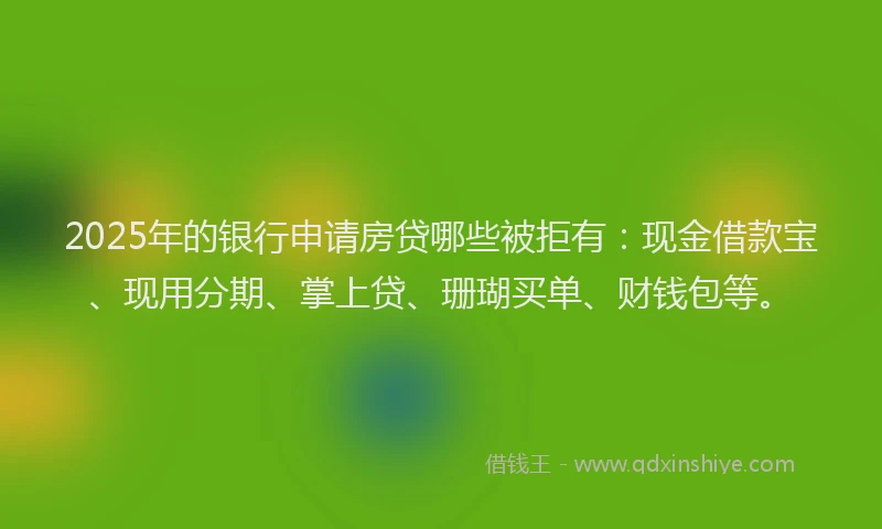 2025年的银行申请房贷哪些被拒有：现金借款宝、现用分期、掌上贷、珊瑚买单、财钱包等。