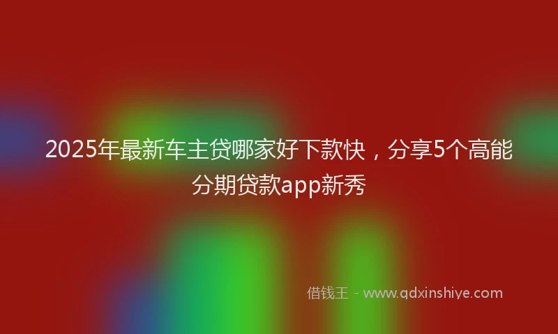 2025年最新车主贷哪家好下款快，分享5个高能分期贷款app新秀