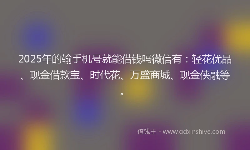 2025年的输手机号就能借钱吗微信有：轻花优品、现金借款宝、时代花、万盛商城、现金侠融等。