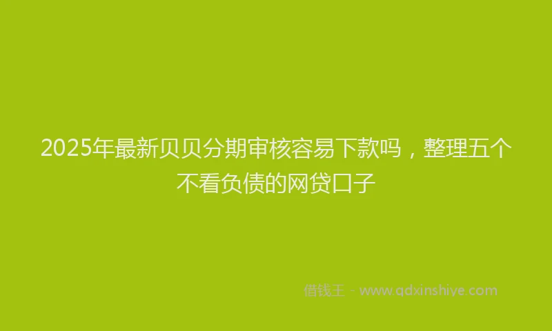 2025年最新贝贝分期审核容易下款吗，整理五个不看负债的网贷口子