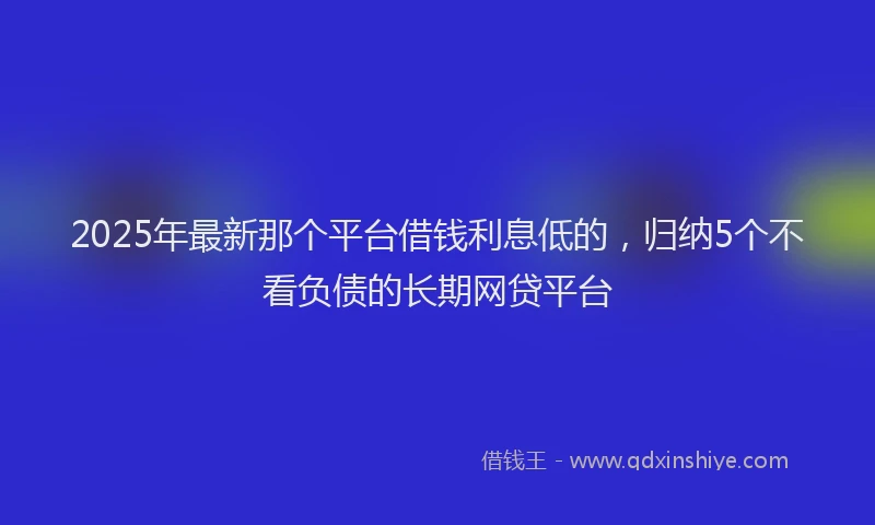 2025年最新那个平台借钱利息低的，归纳5个不看负债的长期网贷平台