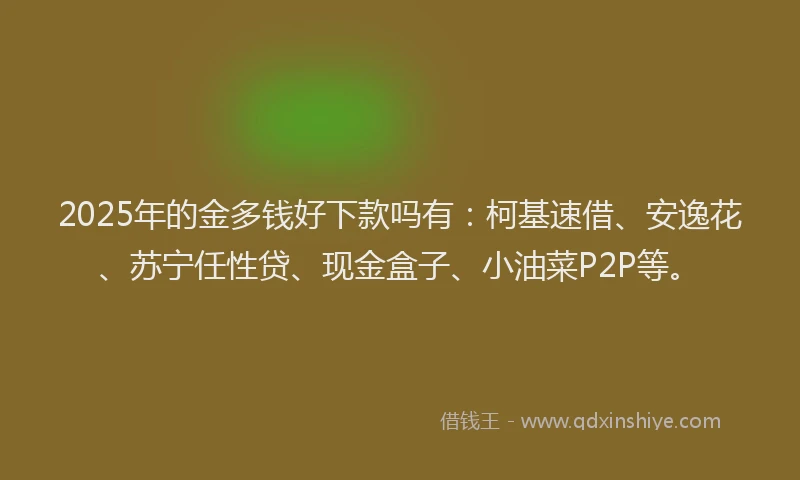 2025年的金多钱好下款吗有：柯基速借、安逸花、苏宁任性贷、现金盒子、小油菜P2P等。