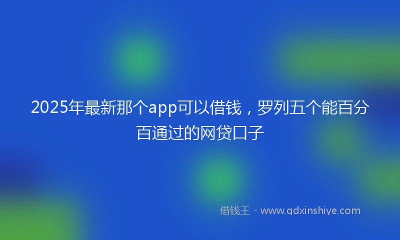2025年最新那个app可以借钱，罗列五个能百分百通过的网贷口子