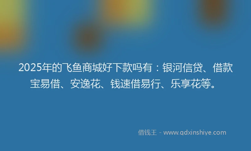 2025年的飞鱼商城好下款吗有：银河信贷、借款宝易借、安逸花、钱速借易行、乐享花等。