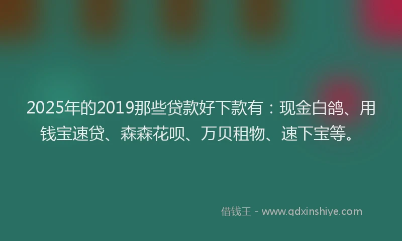 2025年的2019那些贷款好下款有：现金白鸽、用钱宝速贷、森森花呗、万贝租物、速下宝等。