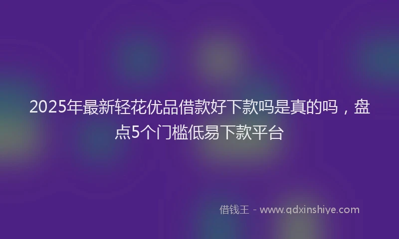 2025年最新轻花优品借款好下款吗是真的吗，盘点5个门槛低易下款平台