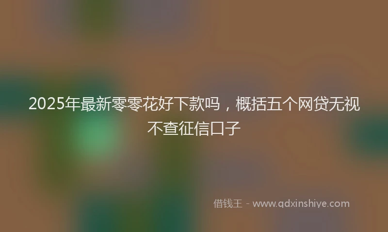 2025年最新零零花好下款吗，概括五个网贷无视不查征信口子