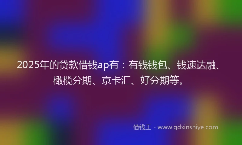 2025年的贷款借钱ap有：有钱钱包、钱速达融、橄榄分期、京卡汇、好分期等。