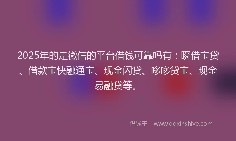 2025年的走微信的平台借钱可靠吗有：瞬借宝贷、借款宝快融通宝、现金闪贷、哆哆贷宝、现金易融贷等。