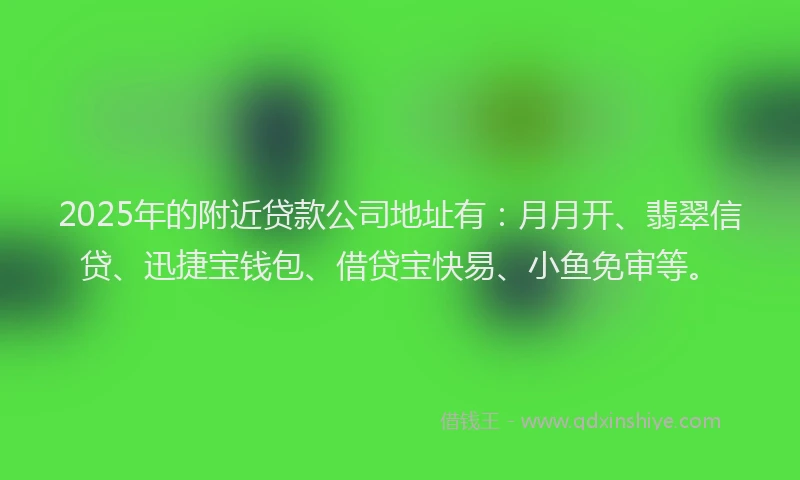 2025年的附近贷款公司地址有：月月开、翡翠信贷、迅捷宝钱包、借贷宝快易、小鱼免审等。