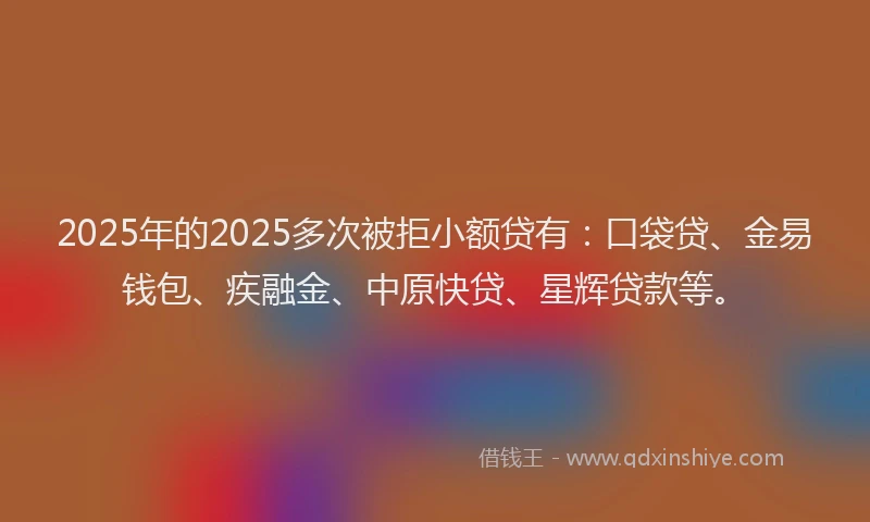 2025年的2025多次被拒小额贷有：口袋贷、金易钱包、疾融金、中原快贷、星辉贷款等。