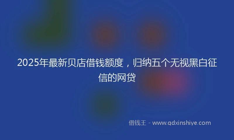 2025年最新贝店借钱额度，归纳五个无视黑白征信的网贷