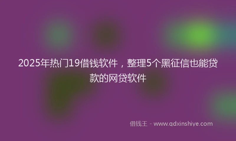 2025年热门19借钱软件，整理5个黑征信也能贷款的网贷软件