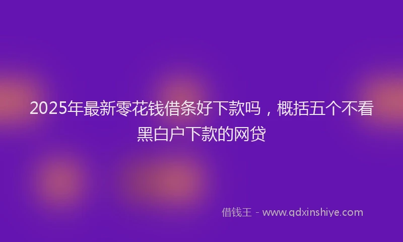 2025年最新零花钱借条好下款吗，概括五个不看黑白户下款的网贷
