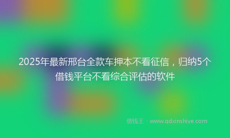 2025年最新邢台全款车押本不看征信，归纳5个借钱平台不看综合评估的软件