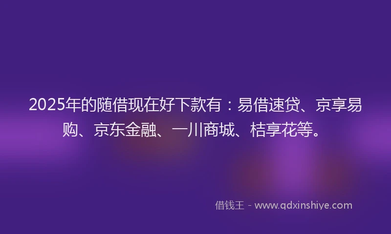 2025年的随借现在好下款有：易借速贷、京享易购、京东金融、一川商城、桔享花等。