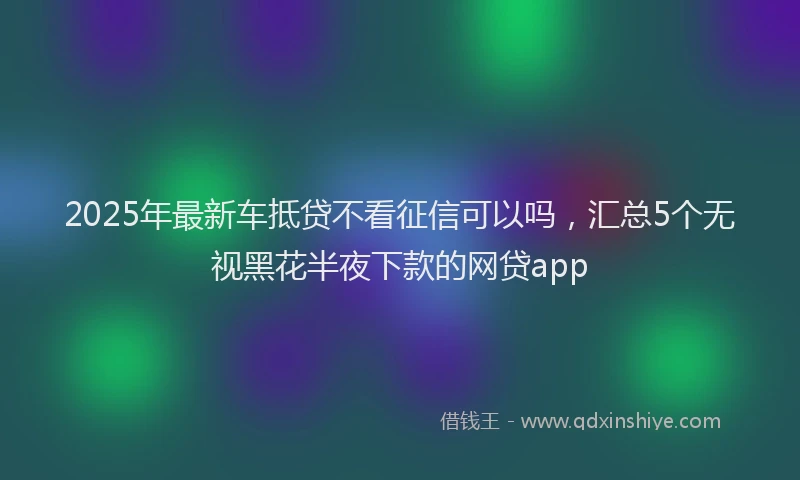 2025年最新车抵贷不看征信可以吗，汇总5个无视黑花半夜下款的网贷app
