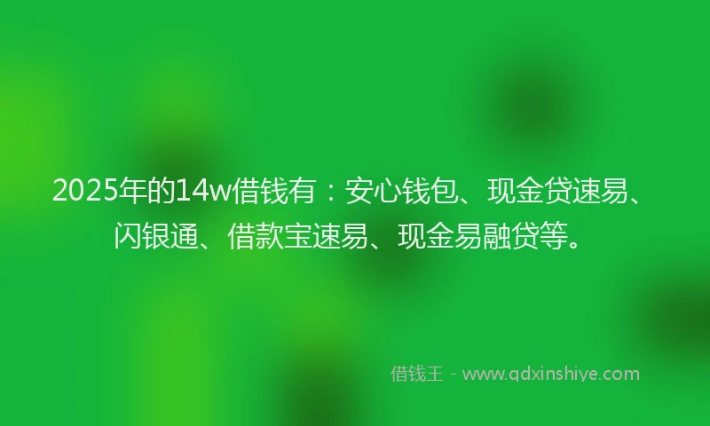 2025年的14w借钱有：安心钱包、现金贷速易、闪银通、借款宝速易、现金易融贷等。