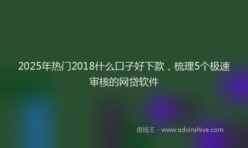 2025年热门2018什么口子好下款，梳理5个极速审核的网贷软件