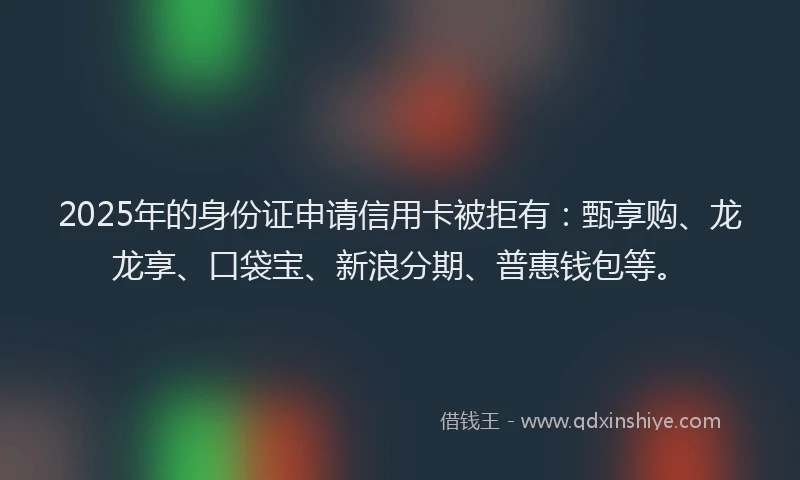 2025年的身份证申请信用卡被拒有：甄享购、龙龙享、口袋宝、新浪分期、普惠钱包等。