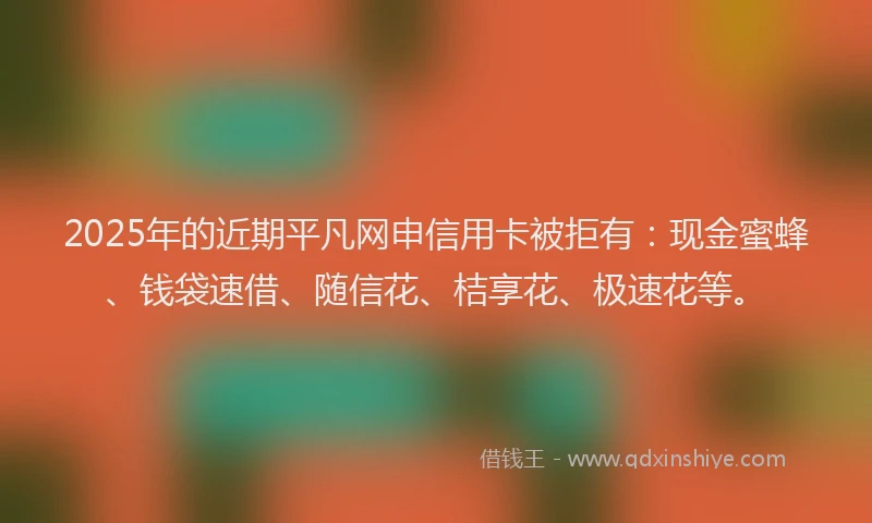 2025年的近期平凡网申信用卡被拒有：现金蜜蜂、钱袋速借、随信花、桔享花、极速花等。