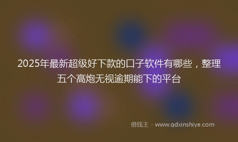 2025年最新超级好下款的口子软件有哪些，整理五个高炮无视逾期能下的平台